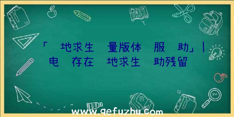 「绝地求生轻量版体验服辅助」|电脑存在绝地求生辅助残留